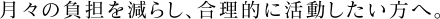 月々の負担を減らし、合理的に活動したい方へ。